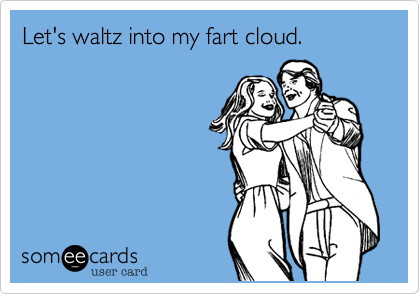 Let's waltz into my fart cloud.

