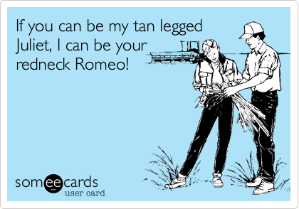 If you can be my tan legged
Juliet, I can be your
redneck Romeo!