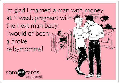 Im glad I married a man with money at 4 week pregnant with
the next man baby. 
I would of been
a broke
babymomma!