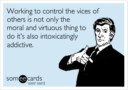 Working to control the vices of
others is not only the
moral and virtuous thing to
do it's also intoxicatingly
addictive.