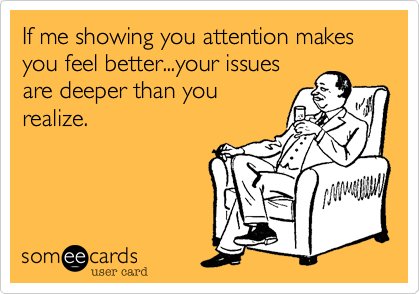 If me showing you attention makes you feel better...your issues
are deeper than you
realize.