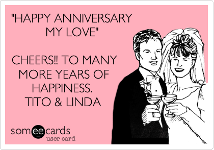 "HAPPY ANNIVERSARY 
          MY LOVE"

CHEERS!! TO MANY
  MORE YEARS OF
      HAPPINESS.
    TITO & LINDA 