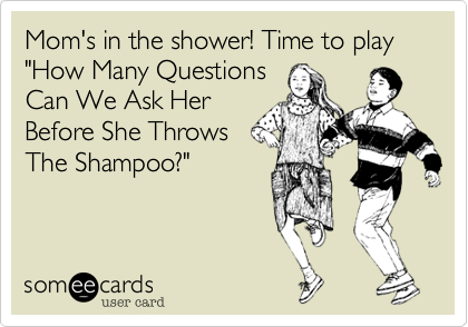 Mom's in the shower! Time to play "How Many Questions
Can We Ask Her
Before She Throws
The Shampoo?"