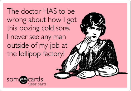 The doctor HAS to be
wrong about how I got
this oozing cold sore.
I never see any man
outside of my job at
the lollipop factory!