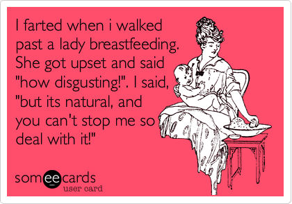 I farted when i walked
past a lady breastfeeding.
She got upset and said
"how disgusting!". I said,
"but its natural, and
you can't stop me so
deal with it!"