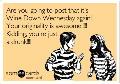 Are you going to post that it's Wine Down Wednesday again! Your originality is awesome!!!!! Kidding, you're just
a drunk!!!!
