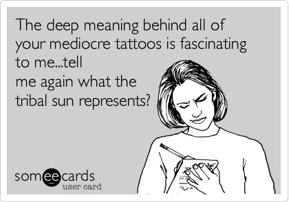 The deep meaning behind all of your mediocre tattoos is fascinating to me...tell
me again what the
tribal sun represents?