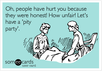 Oh, people have hurt you because they were honest! How unfair! Let's have a 'pity
party'. 