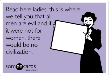 Read here ladies, this is where
we tell you that all
men are evil and if
it were not for
women, there
would be no 
civilization. 
