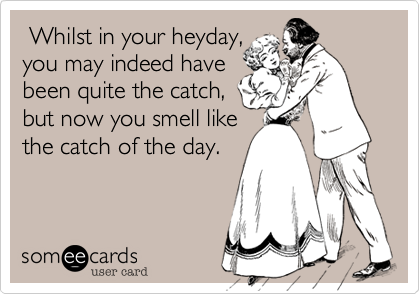  Whilst in your heyday,
you may indeed have
been quite the catch,
but now you smell like 
the catch of the day.
