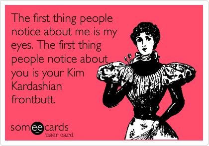 The first thing people
notice about me is my 
eyes. The first thing
people notice about
you is your Kim
Kardashian
frontbutt.