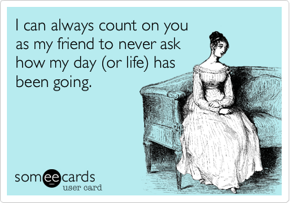 I can always count on you
as my friend to never ask
how my day %28or life%29 has
been going.