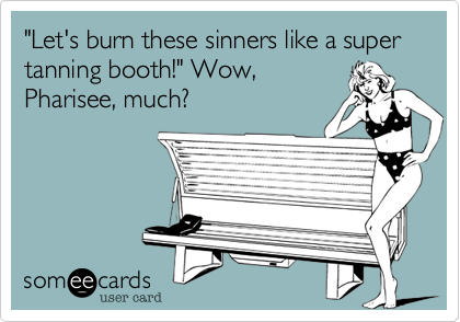 "Let's burn these sinners like a super tanning booth!" Wow,
Pharisee, much? 