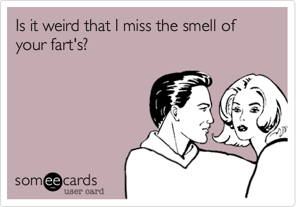 Is it weird that I miss the smell of your fart's?