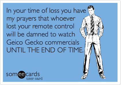 In your time of loss you have
my prayers that whoever
lost your remote control
will be damned to watch
Geico Gecko commercials
UNTIL THE END OF TIME.
