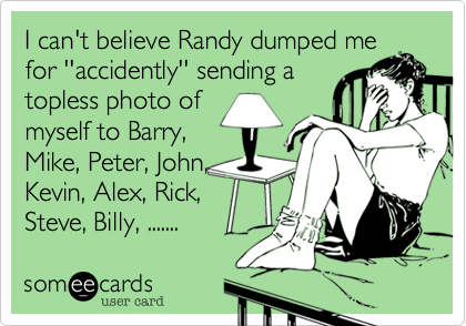 I can't believe Randy dumped me
for ''accidently'' sending a
topless photo of
myself to Barry,
Mike, Peter, John,
Kevin, Alex, Rick,
Steve, Billy, .......