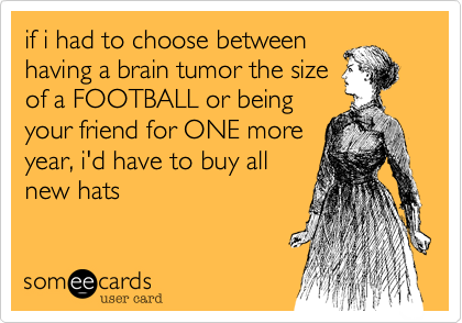 if i had to choose between
having a brain tumor the size
of a FOOTBALL or being
your friend for ONE more
year, i'd have to buy all
new hats 