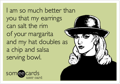 I am so much better than
you that my earrings
can salt the rim
of your margarita
and my hat doubles as
a chip and salsa
serving bowl.
