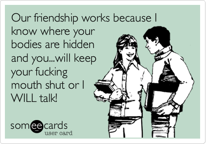 Our friendship works because I know where your
bodies are hidden
and you...will keep
your fucking
mouth shut or I
WILL talk!