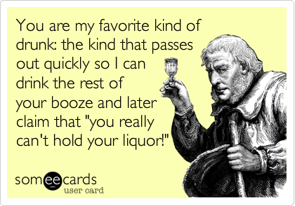 You are my favorite kind of
drunk: the kind that passes
out quickly so I can
drink the rest of
your booze and later
claim that "you really
can't hold your liquor!"
