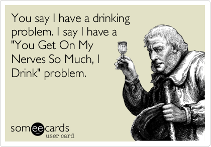 You say I have a drinking
problem. I say I have a
"You Get On My 
Nerves So Much, I
Drink" problem. 