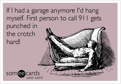 If I had a garage anymore I'd hang myself. First person to call 911 gets punched in
the crotch
hard!