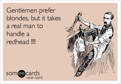 Gentlemen prefer
blondes, but it takes
a real man to 
handle a
redhead !!!!