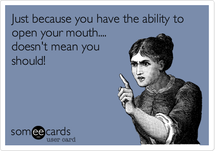 Just because you have the ability to open your mouth....
doesn't mean you 
should!
