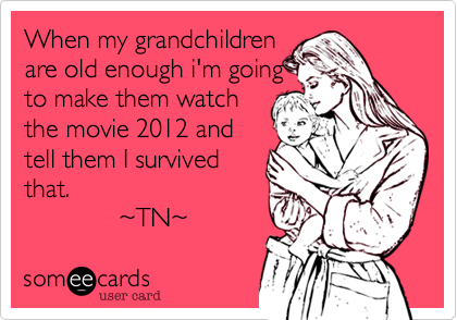 When my grandchildren
are old enough i'm going
to make them watch
the movie 2012 and
tell them I survived
that. 
             %7ETN%7E  