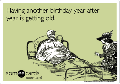 Having another birthday year after year is getting old.