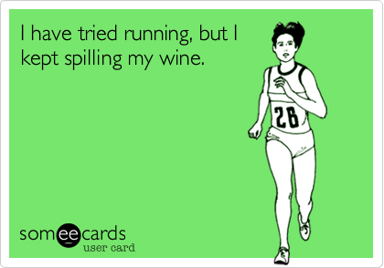 I have tried running, but I
kept spilling my wine.