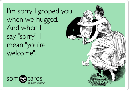 I'm sorry I groped you
when we hugged.
And when I 
say "sorry", I
mean "you're
welcome".