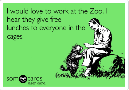 I would love to work at the Zoo. I hear they give free
lunches to everyone in the
cages.