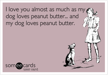 I love you almost as much as my
dog loves peanut butter... and
my dog loves peanut butter.