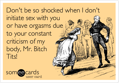 Don't be so shocked when I don't initiate sex with you
or have orgasms due
to your constant 
criticism of my
body, Mr. Bitch
Tits!