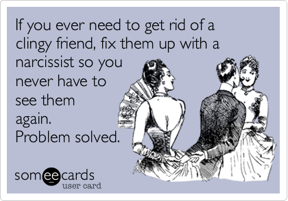 If you ever need to get rid of a clingy friend, fix them up with a narcissist so you
never have to
see them
again. 
Problem solved.
