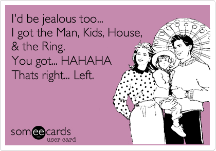 I'd be jealous too...
I got the Man, Kids, House,
& the Ring.
You got... HAHAHA
Thats right... Left.
