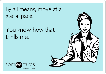 By all means, move at a
glacial pace.

You know how that
thrills me.