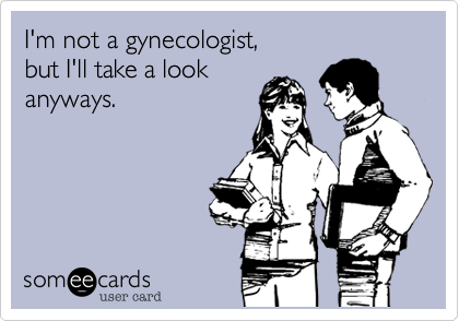 I'm not a gynecologist,
but I'll take a look
anyways.