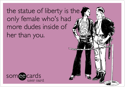 the statue of liberty is the
only female who's had 
more dudes inside of 
her than you.

