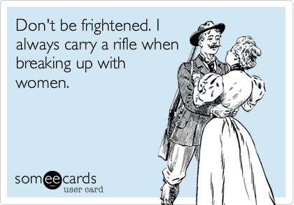 Don't be frightened. I
always carry a rifle when
breaking up with
women. 
