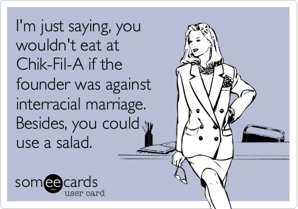 I'm just saying, you
wouldn't eat at
Chik-Fil-A if the
founder was against
interracial marriage. 
Besides, you could
use a salad.