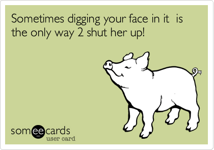 Sometimes digging your face in it  is the only way 2 shut her up!                  