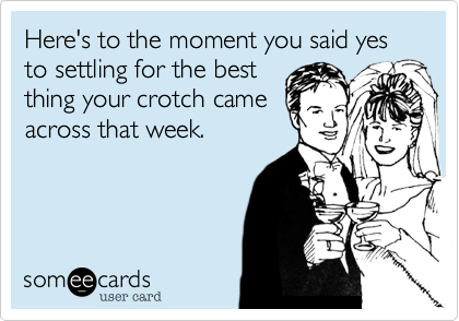 Here's to the moment you said yes to settling for the best
thing your crotch came
across that week.