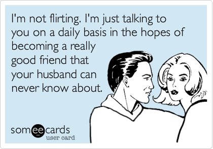 I'm not flirting. I'm just talking to you on a daily basis in the hopes of becoming a really
good friend that
your husband can
never know about. 