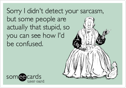 Sorry I didn't detect your sarcasm, but some people are
actually that stupid, so
you can see how I'd
be confused.