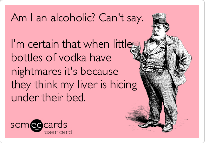 Am I an alcoholic? Can't say. 

I'm certain that when little 
bottles of vodka have
nightmares it's because 
they think my liver is hiding 
under their bed.  