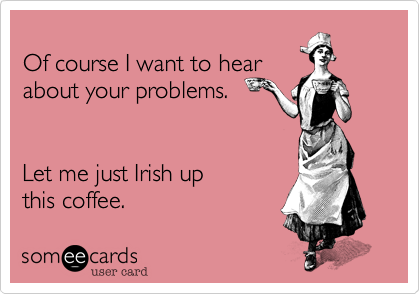 
Of course I want to hear
about your problems.


Let me just Irish up
this coffee.