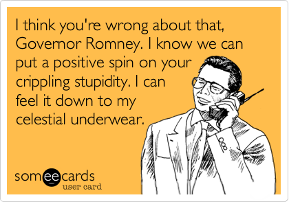 I think you're wrong about that, Governor Romney. I know we can put a positive spin on your
crippling stupidity. I can
feel it down to my
celestial underwear.