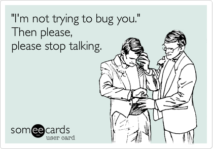 "I'm not trying to bug you." 
Then please,  
please stop talking. 